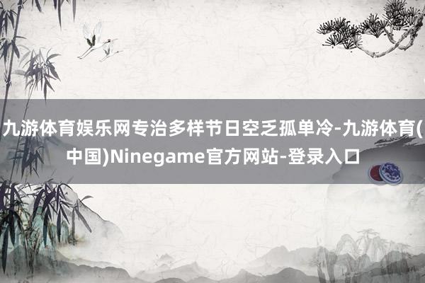 九游体育娱乐网专治多样节日空乏孤单冷-九游体育(中国)Ninegame官方网站-登录入口