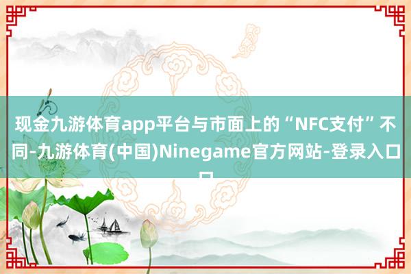 现金九游体育app平台　　与市面上的“NFC支付”不同-九游体育(中国)Ninegame官方网站-登录入口
