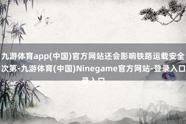 九游体育app(中国)官方网站还会影响铁路运载安全次第-九游体育(中国)Ninegame官方网站-登录入口