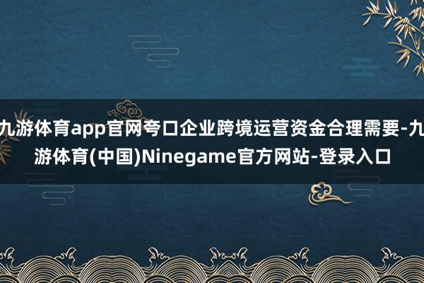 九游体育app官网夸口企业跨境运营资金合理需要-九游体育(中国)Ninegame官方网站-登录入口