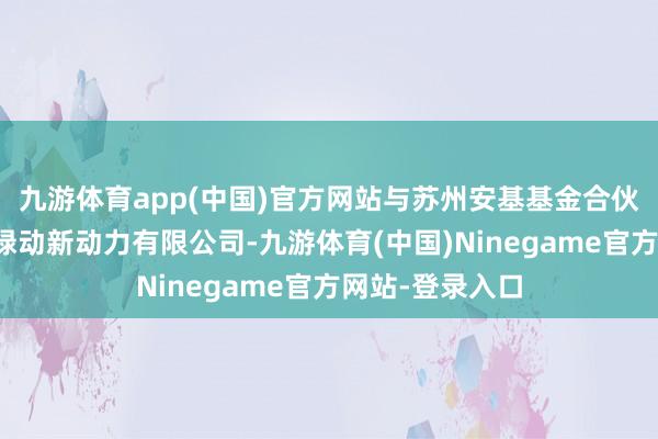 九游体育app(中国)官方网站与苏州安基基金合伙创业缔造江苏绿动新动力有限公司-九游体育(中国)Ninegame官方网站-登录入口
