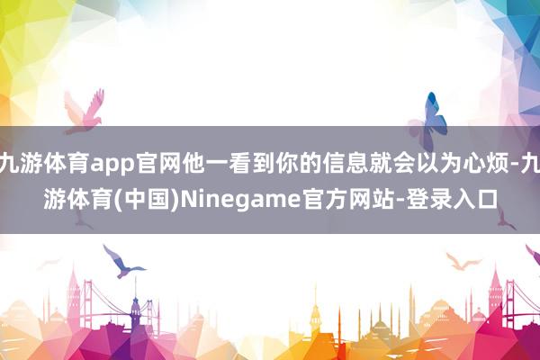 九游体育app官网他一看到你的信息就会以为心烦-九游体育(中国)Ninegame官方网站-登录入口