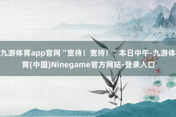 九游体育app官网“宽待！宽待！”本日中午-九游体育(中国)Ninegame官方网站-登录入口