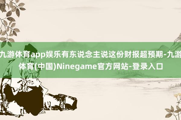 九游体育app娱乐有东说念主说这份财报超预期-九游体育(中国)Ninegame官方网站-登录入口
