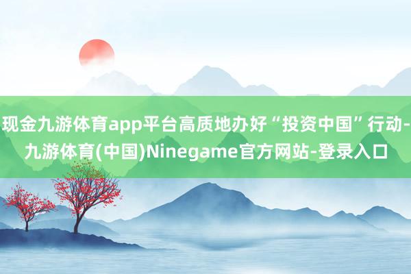 现金九游体育app平台高质地办好“投资中国”行动-九游体育(中国)Ninegame官方网站-登录入口
