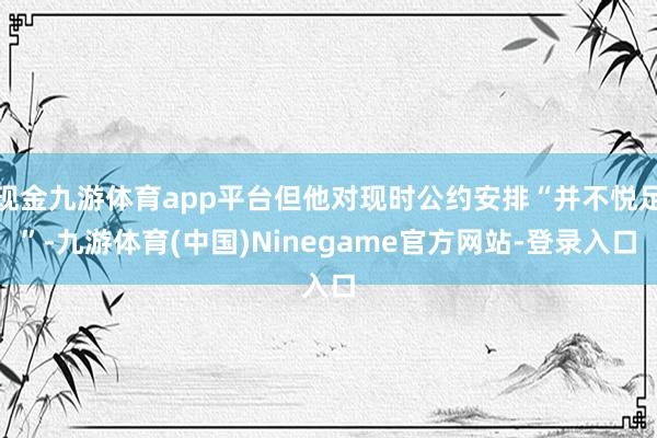 现金九游体育app平台但他对现时公约安排“并不悦足”-九游体育(中国)Ninegame官方网站-登录入口