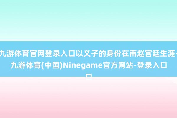 九游体育官网登录入口以义子的身份在南赵宫廷生涯-九游体育(中国)Ninegame官方网站-登录入口