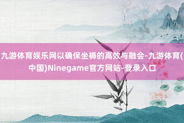 九游体育娱乐网以确保坐褥的高效与融会-九游体育(中国)Ninegame官方网站-登录入口