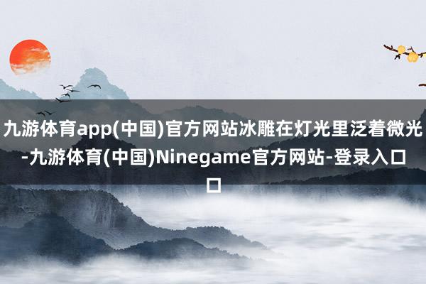 九游体育app(中国)官方网站冰雕在灯光里泛着微光-九游体育(中国)Ninegame官方网站-登录入口