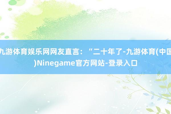 九游体育娱乐网网友直言：“二十年了-九游体育(中国)Ninegame官方网站-登录入口