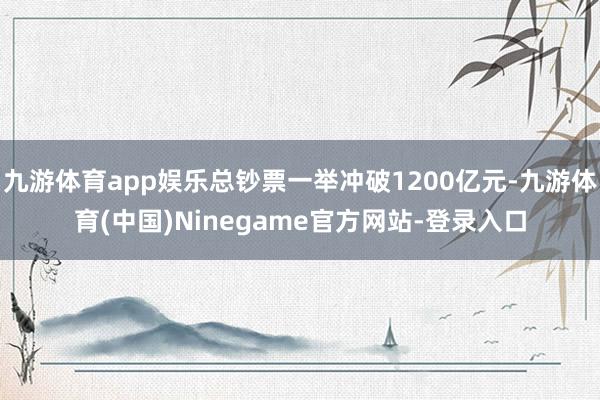 九游体育app娱乐总钞票一举冲破1200亿元-九游体育(中国)Ninegame官方网站-登录入口