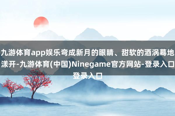 九游体育app娱乐弯成新月的眼睛、甜软的酒涡蓦地漾开-九游体育(中国)Ninegame官方网站-登录入口