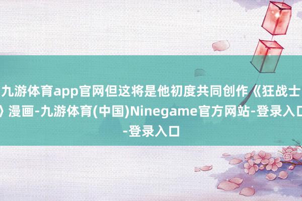 九游体育app官网但这将是他初度共同创作《狂战士》漫画-九游体育(中国)Ninegame官方网站-登录入口