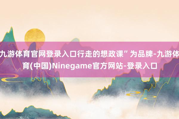 九游体育官网登录入口行走的想政课”为品牌-九游体育(中国)Ninegame官方网站-登录入口