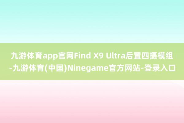九游体育app官网Find X9 Ultra后置四摄模组-九游体育(中国)Ninegame官方网站-登录入口