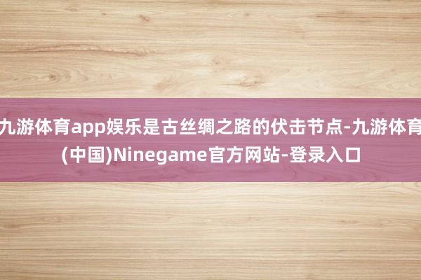 九游体育app娱乐是古丝绸之路的伏击节点-九游体育(中国)Ninegame官方网站-登录入口
