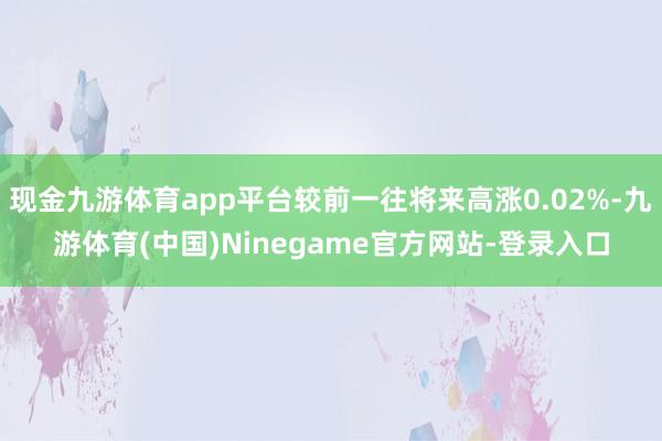 现金九游体育app平台较前一往将来高涨0.02%-九游体育(中国)Ninegame官方网站-登录入口