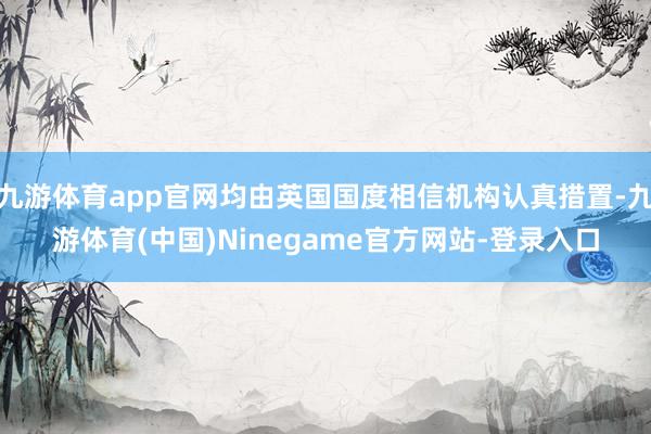 九游体育app官网均由英国国度相信机构认真措置-九游体育(中国)Ninegame官方网站-登录入口