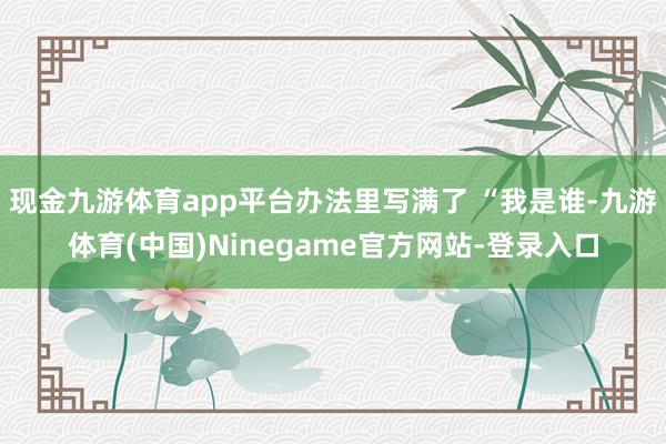 现金九游体育app平台办法里写满了 “我是谁-九游体育(中国)Ninegame官方网站-登录入口