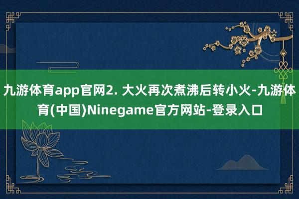 九游体育app官网2. 大火再次煮沸后转小火-九游体育(中国)Ninegame官方网站-登录入口