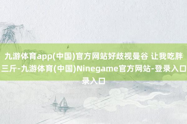 九游体育app(中国)官方网站好歧视曼谷 让我吃胖三斤-九游体育(中国)Ninegame官方网站-登录入口