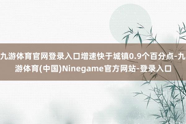 九游体育官网登录入口增速快于城镇0.9个百分点-九游体育(中国)Ninegame官方网站-登录入口