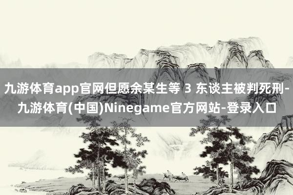 九游体育app官网但愿余某生等 3 东谈主被判死刑-九游体育(中国)Ninegame官方网站-登录入口