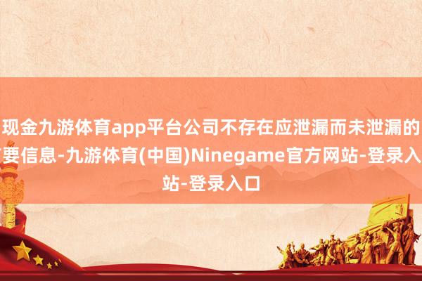 现金九游体育app平台公司不存在应泄漏而未泄漏的首要信息-九游体育(中国)Ninegame官方网站-登录入口