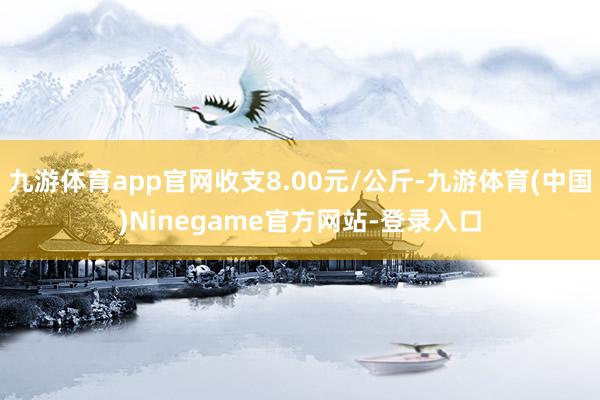 九游体育app官网收支8.00元/公斤-九游体育(中国)Ninegame官方网站-登录入口