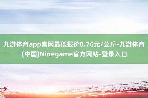 九游体育app官网最低报价0.76元/公斤-九游体育(中国)Ninegame官方网站-登录入口