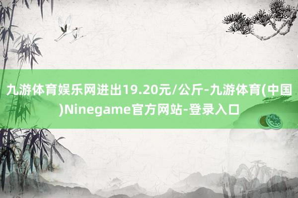 九游体育娱乐网进出19.20元/公斤-九游体育(中国)Ninegame官方网站-登录入口