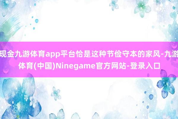 现金九游体育app平台恰是这种节俭守本的家风-九游体育(中国)Ninegame官方网站-登录入口
