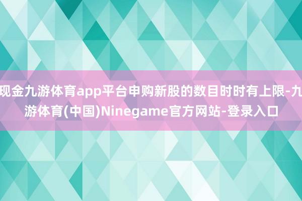 现金九游体育app平台申购新股的数目时时有上限-九游体育(中国)Ninegame官方网站-登录入口