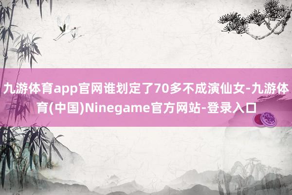 九游体育app官网谁划定了70多不成演仙女-九游体育(中国)Ninegame官方网站-登录入口