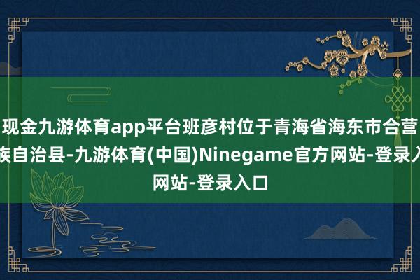 现金九游体育app平台班彦村位于青海省海东市合营土族自治县-九游体育(中国)Ninegame官方网站-登录入口