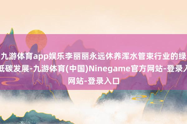 九游体育app娱乐李丽丽永远休养浑水管束行业的绿色低碳发展-九游体育(中国)Ninegame官方网站-登录入口