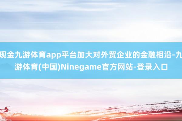 现金九游体育app平台加大对外贸企业的金融相沿-九游体育(中国)Ninegame官方网站-登录入口
