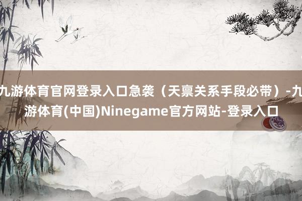 九游体育官网登录入口急袭（天禀关系手段必带）-九游体育(中国)Ninegame官方网站-登录入口