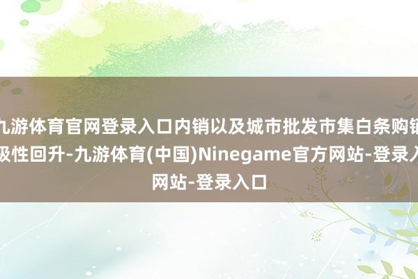 九游体育官网登录入口内销以及城市批发市集白条购销积极性回升-九游体育(中国)Ninegame官方网站-登录入口