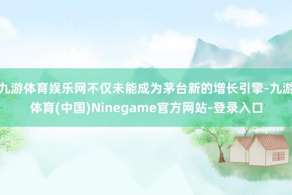 九游体育娱乐网不仅未能成为茅台新的增长引擎-九游体育(中国)Ninegame官方网站-登录入口