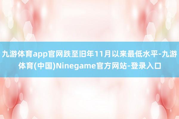 九游体育app官网跌至旧年11月以来最低水平-九游体育(中国)Ninegame官方网站-登录入口