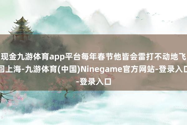 现金九游体育app平台每年春节他皆会雷打不动地飞回上海-九游体育(中国)Ninegame官方网站-登录入口