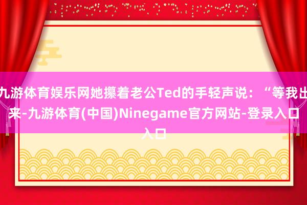 九游体育娱乐网她攥着老公Ted的手轻声说：“等我出来-九游体育(中国)Ninegame官方网站-登录入口