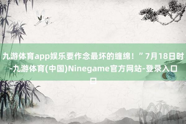 九游体育app娱乐要作念最坏的缠绵！”7月18日时-九游体育(中国)Ninegame官方网站-登录入口