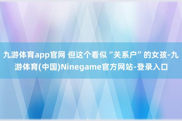 九游体育app官网 但这个看似“关系户”的女孩-九游体育(中国)Ninegame官方网站-登录入口
