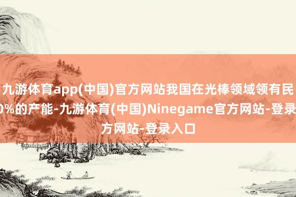 九游体育app(中国)官方网站我国在光棒领域领有民众60%的产能-九游体育(中国)Ninegame官方网站-登录入口