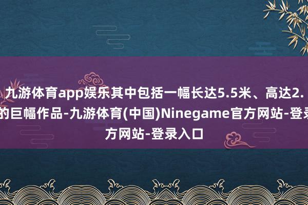 九游体育app娱乐其中包括一幅长达5.5米、高达2.15米的巨幅作品-九游体育(中国)Ninegame官方网站-登录入口