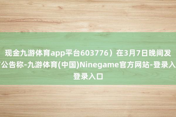 现金九游体育app平台603776）在3月7日晚间发布公告称-九游体育(中国)Ninegame官方网站-登录入口