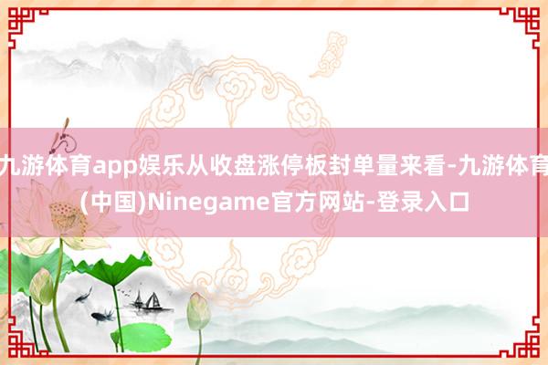 九游体育app娱乐从收盘涨停板封单量来看-九游体育(中国)Ninegame官方网站-登录入口