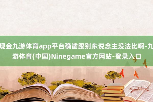 现金九游体育app平台确凿跟别东说念主没法比啊-九游体育(中国)Ninegame官方网站-登录入口
